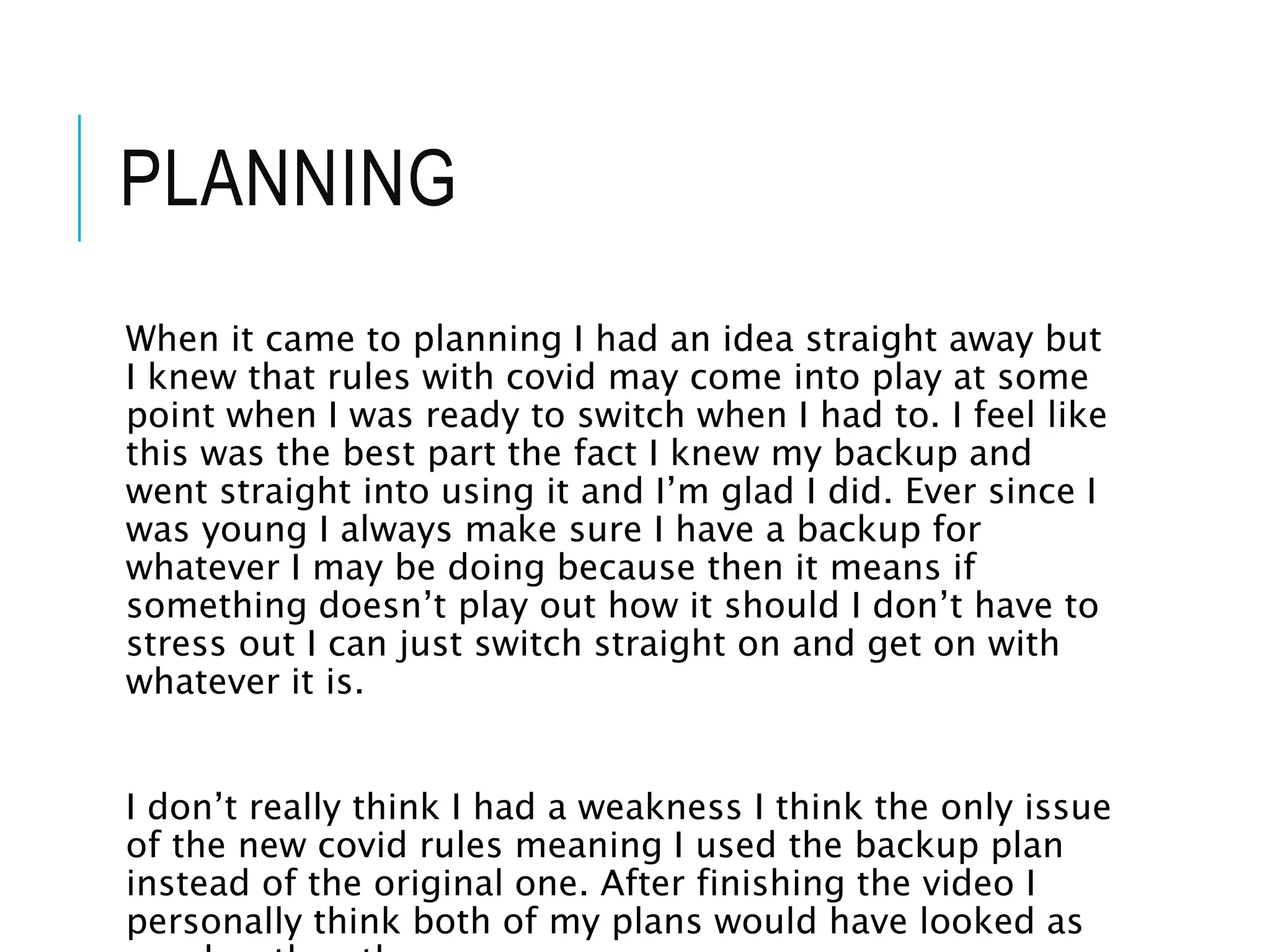 PLANNING
When it came to planning I had an idea straight away but
I knew that rules with covid may come into play at some
point when I was ready to switch when I had to. I feel like
this was the best part the fact I knew my backup and
went straight into using it and I’m glad I did. Ever since I
was young I always make sure I have a backup for
whatever I may be doing because then it means if
something doesn’t play out how it should I don’t have to
stress out I can just switch straight on and get on with
whatever it is.
I don’t really think I had a weakness I think the only issue
of the new covid rules meaning I used the backup plan
instead of the original one. After finishing the video I
personally think both of my plans would have looked as
 