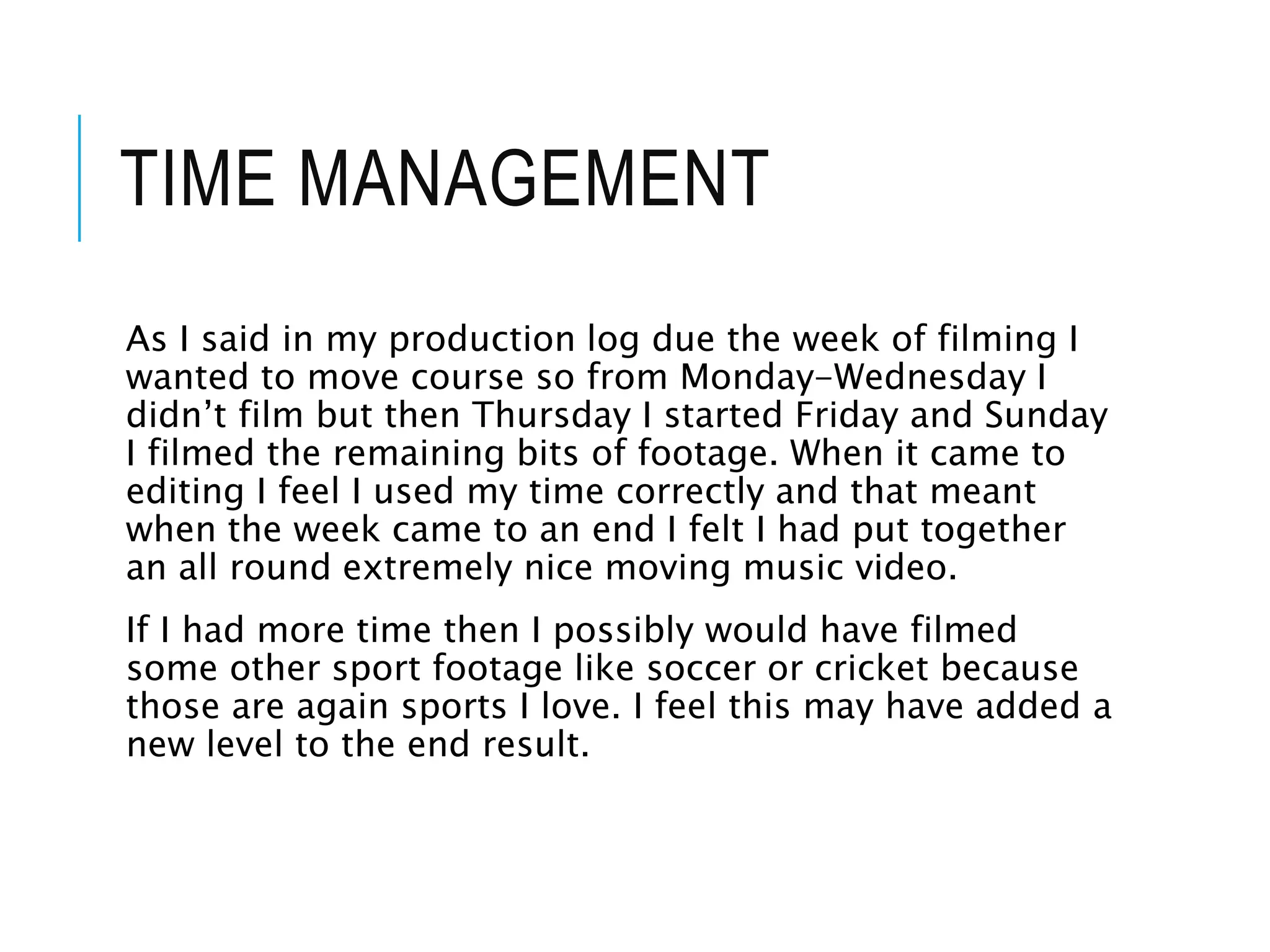 TIME MANAGEMENT
As I said in my production log due the week of filming I
wanted to move course so from Monday-Wednesday I
didn’t film but then Thursday I started Friday and Sunday
I filmed the remaining bits of footage. When it came to
editing I feel I used my time correctly and that meant
when the week came to an end I felt I had put together
an all round extremely nice moving music video.
If I had more time then I possibly would have filmed
some other sport footage like soccer or cricket because
those are again sports I love. I feel this may have added a
new level to the end result.
 