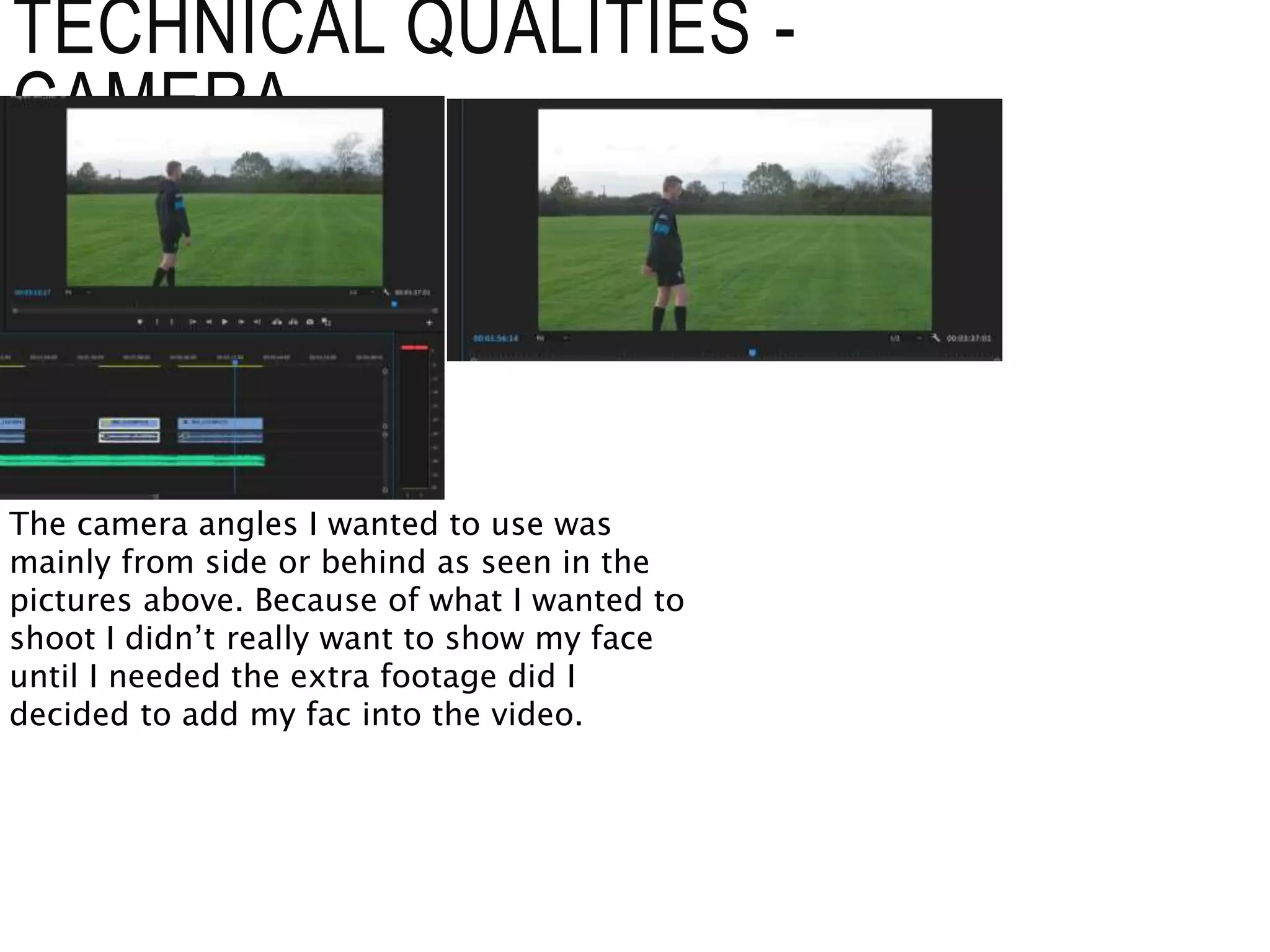 TECHNICAL QUALITIES -
CAMERA
The camera angles I wanted to use was
mainly from side or behind as seen in the
pictures above. Because of what I wanted to
shoot I didn’t really want to show my face
until I needed the extra footage did I
decided to add my fac into the video.
 