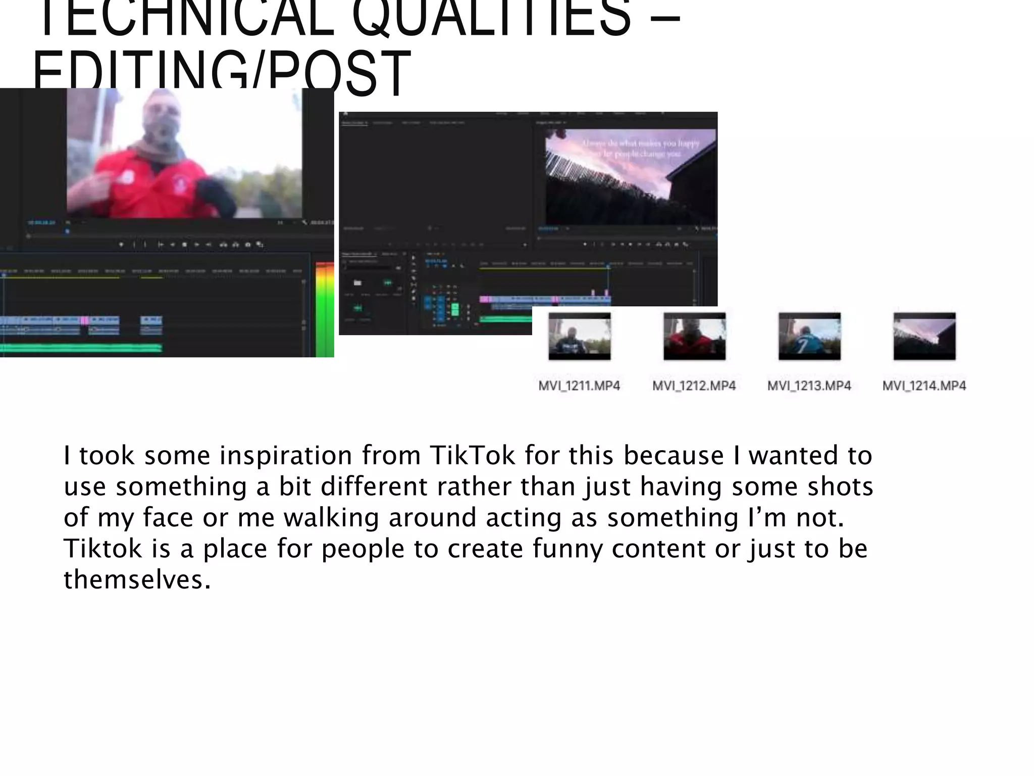 TECHNICAL QUALITIES –
EDITING/POST
I took some inspiration from TikTok for this because I wanted to
use something a bit different rather than just having some shots
of my face or me walking around acting as something I’m not.
Tiktok is a place for people to create funny content or just to be
themselves.
 