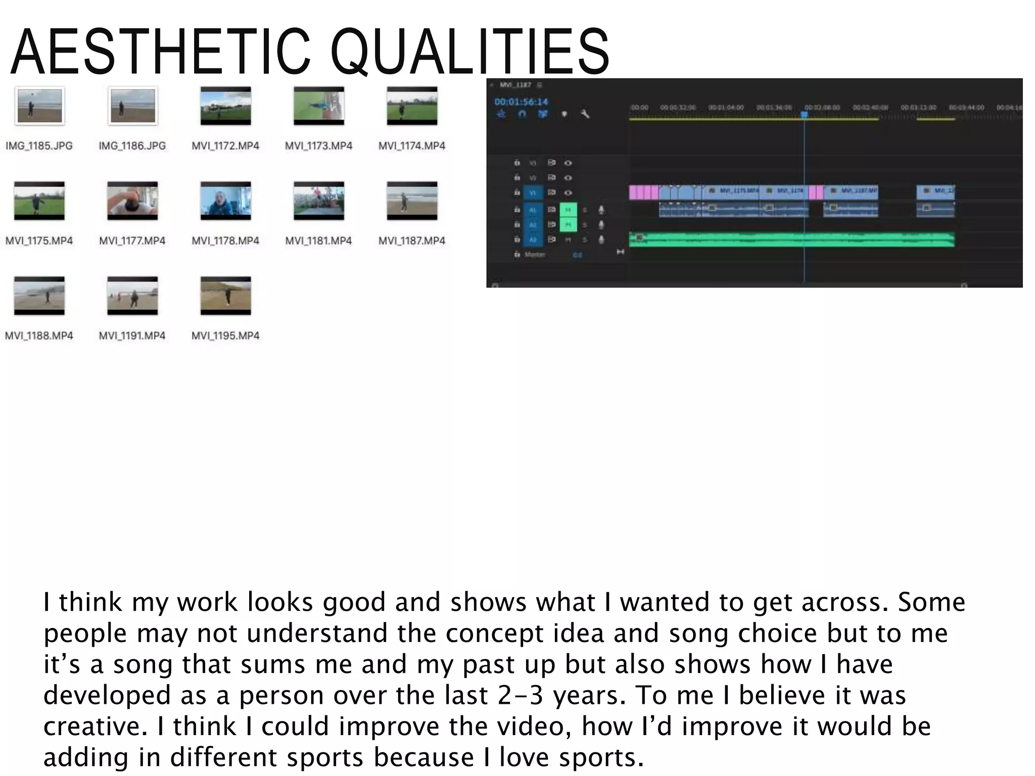 AESTHETIC QUALITIES
I think my work looks good and shows what I wanted to get across. Some
people may not understand the concept idea and song choice but to me
it’s a song that sums me and my past up but also shows how I have
developed as a person over the last 2-3 years. To me I believe it was
creative. I think I could improve the video, how I’d improve it would be
adding in different sports because I love sports.
 