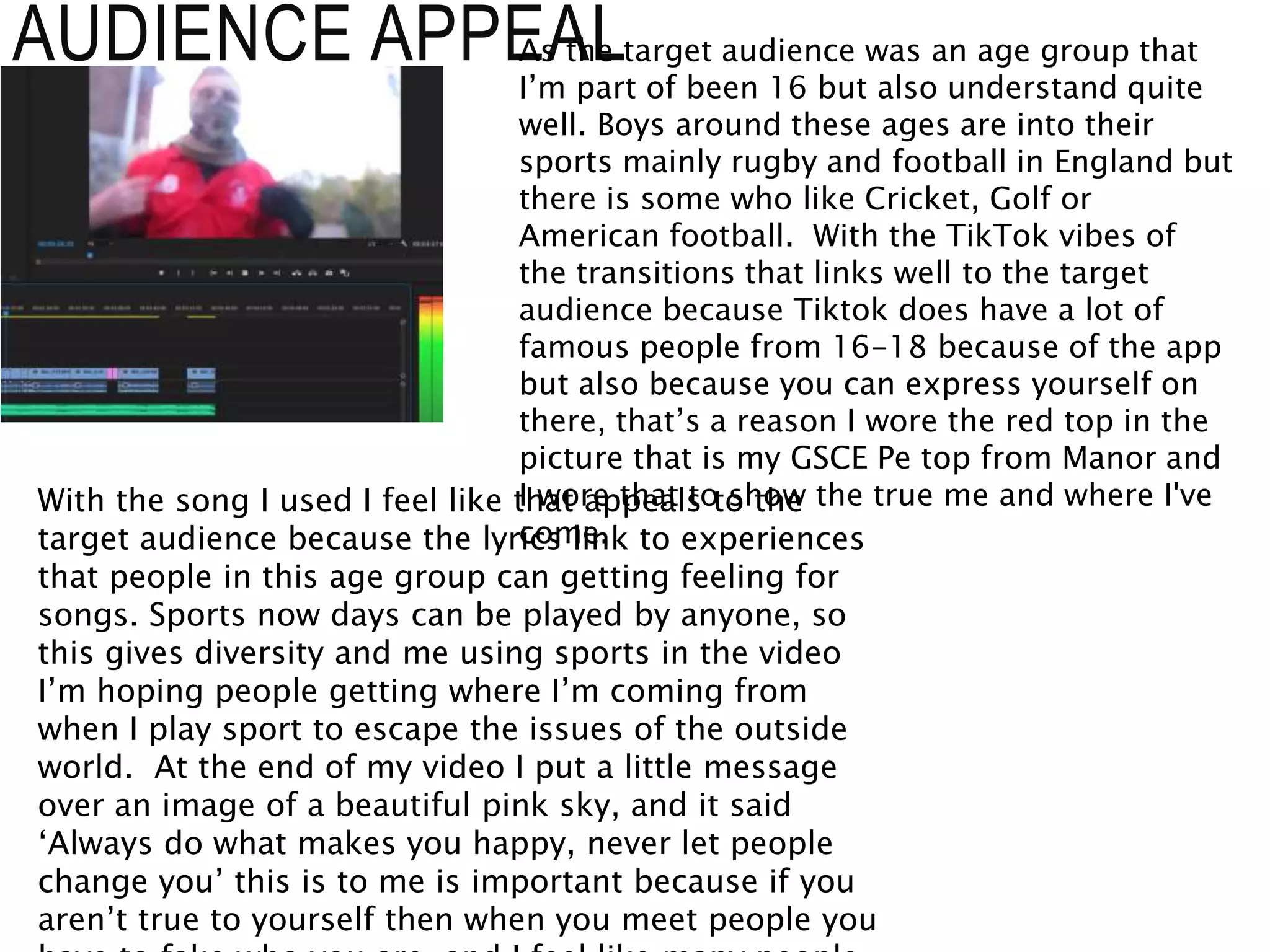AUDIENCE APPEALAs the target audience was an age group that
I’m part of been 16 but also understand quite
well. Boys around these ages are into their
sports mainly rugby and football in England but
there is some who like Cricket, Golf or
American football. With the TikTok vibes of
the transitions that links well to the target
audience because Tiktok does have a lot of
famous people from 16-18 because of the app
but also because you can express yourself on
there, that’s a reason I wore the red top in the
picture that is my GSCE Pe top from Manor and
I wore that to show the true me and where I've
come.
With the song I used I feel like that appeals to the
target audience because the lyrics link to experiences
that people in this age group can getting feeling for
songs. Sports now days can be played by anyone, so
this gives diversity and me using sports in the video
I’m hoping people getting where I’m coming from
when I play sport to escape the issues of the outside
world. At the end of my video I put a little message
over an image of a beautiful pink sky, and it said
‘Always do what makes you happy, never let people
change you’ this is to me is important because if you
aren’t true to yourself then when you meet people you
 