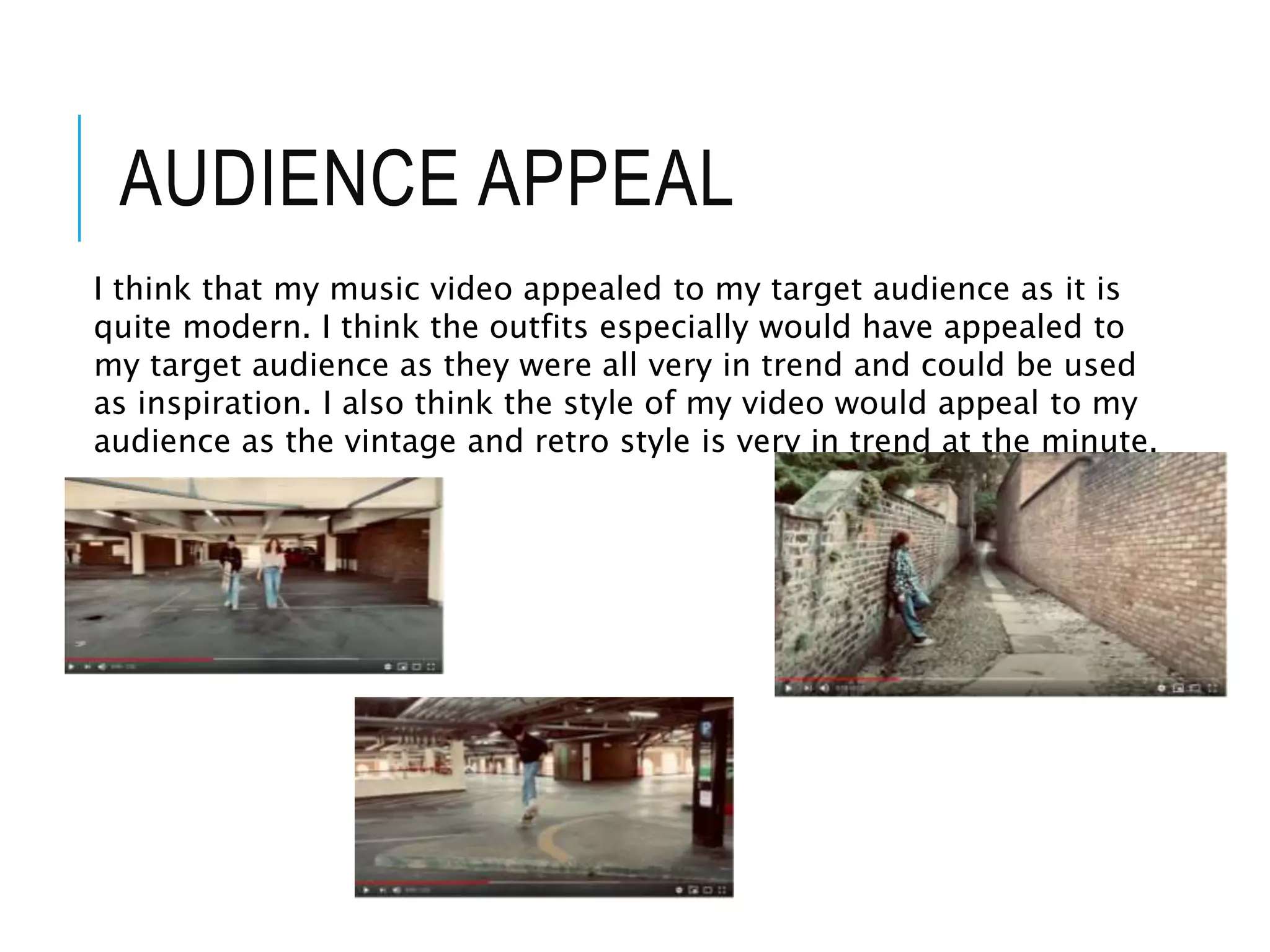 AUDIENCE APPEAL
I think that my music video appealed to my target audience as it is
quite modern. I think the outfits especially would have appealed to
my target audience as they were all very in trend and could be used
as inspiration. I also think the style of my video would appeal to my
audience as the vintage and retro style is very in trend at the minute.
 