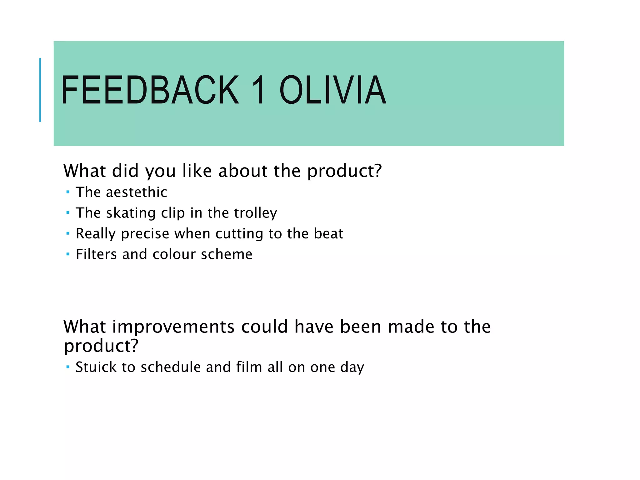 FEEDBACK 1 OLIVIA
What did you like about the product?
 The aestethic
 The skating clip in the trolley
 Really precise when cutting to the beat
 Filters and colour scheme
What improvements could have been made to the
product?
 Stuick to schedule and film all on one day
 