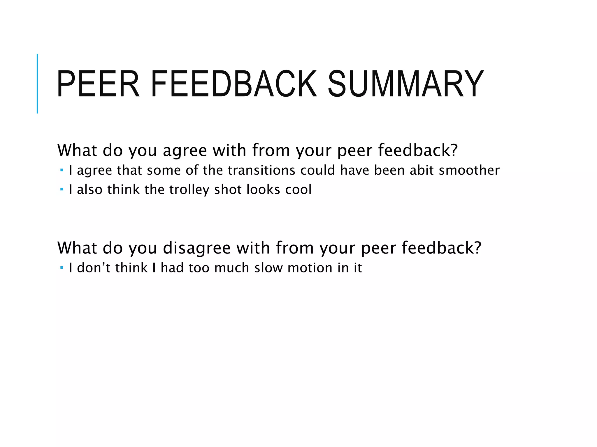 PEER FEEDBACK SUMMARY
What do you agree with from your peer feedback?
 I agree that some of the transitions could have been abit smoother
 I also think the trolley shot looks cool
What do you disagree with from your peer feedback?
 I don’t think I had too much slow motion in it
 
