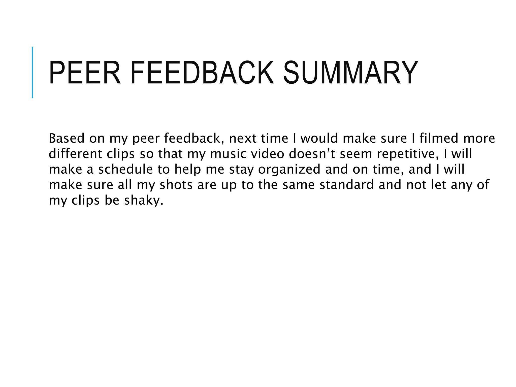 PEER FEEDBACK SUMMARY
Based on my peer feedback, next time I would make sure I filmed more
different clips so that my music video doesn’t seem repetitive, I will
make a schedule to help me stay organized and on time, and I will
make sure all my shots are up to the same standard and not let any of
my clips be shaky.
 
