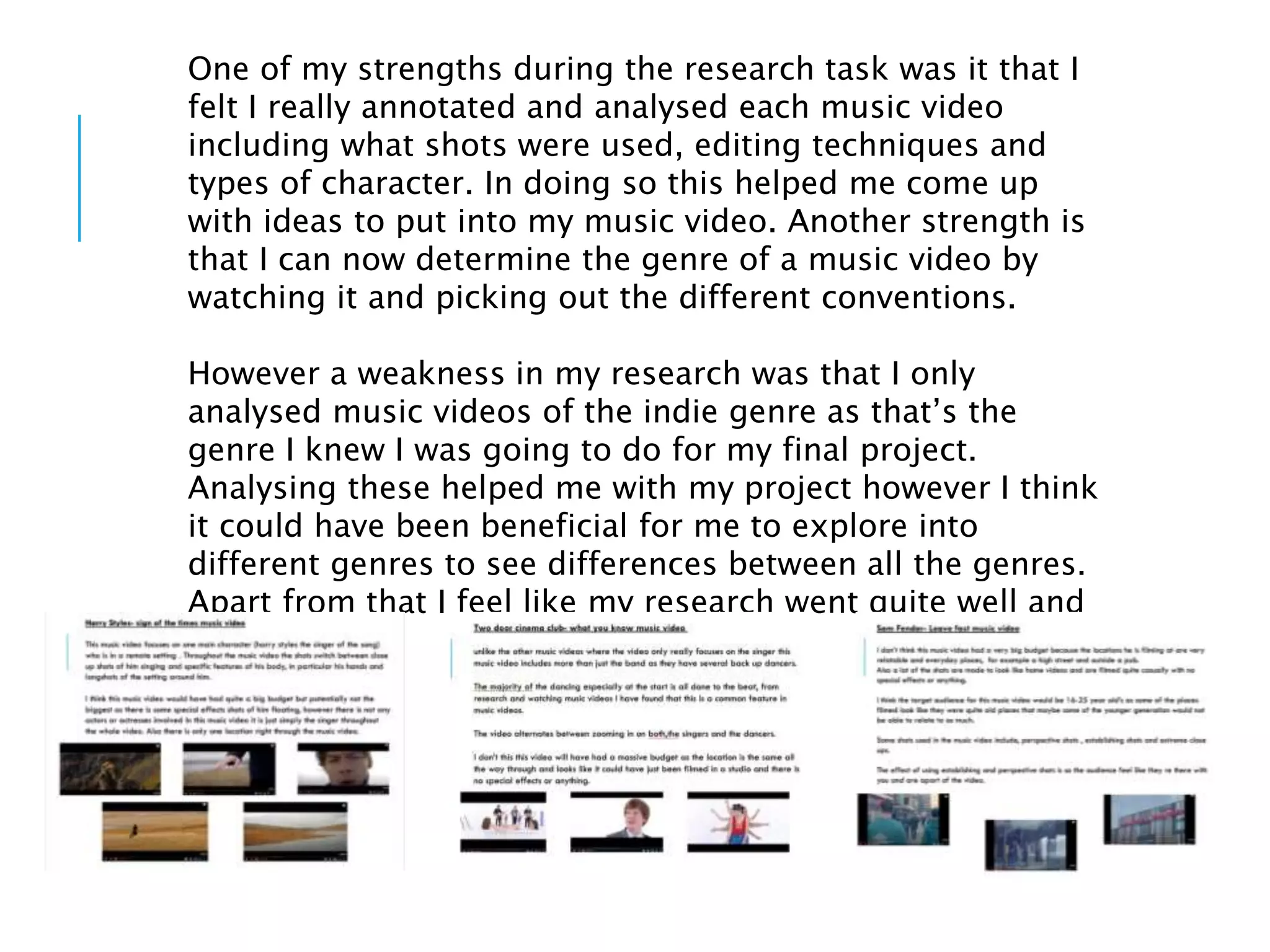 One of my strengths during the research task was it that I
felt I really annotated and analysed each music video
including what shots were used, editing techniques and
types of character. In doing so this helped me come up
with ideas to put into my music video. Another strength is
that I can now determine the genre of a music video by
watching it and picking out the different conventions.
However a weakness in my research was that I only
analysed music videos of the indie genre as that’s the
genre I knew I was going to do for my final project.
Analysing these helped me with my project however I think
it could have been beneficial for me to explore into
different genres to see differences between all the genres.
Apart from that I feel like my research went quite well and
was helpful
 