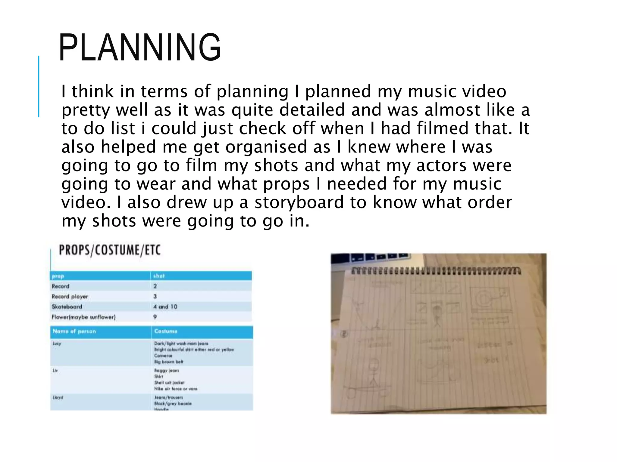 PLANNING
I think in terms of planning I planned my music video
pretty well as it was quite detailed and was almost like a
to do list i could just check off when I had filmed that. It
also helped me get organised as I knew where I was
going to go to film my shots and what my actors were
going to wear and what props I needed for my music
video. I also drew up a storyboard to know what order
my shots were going to go in.
 