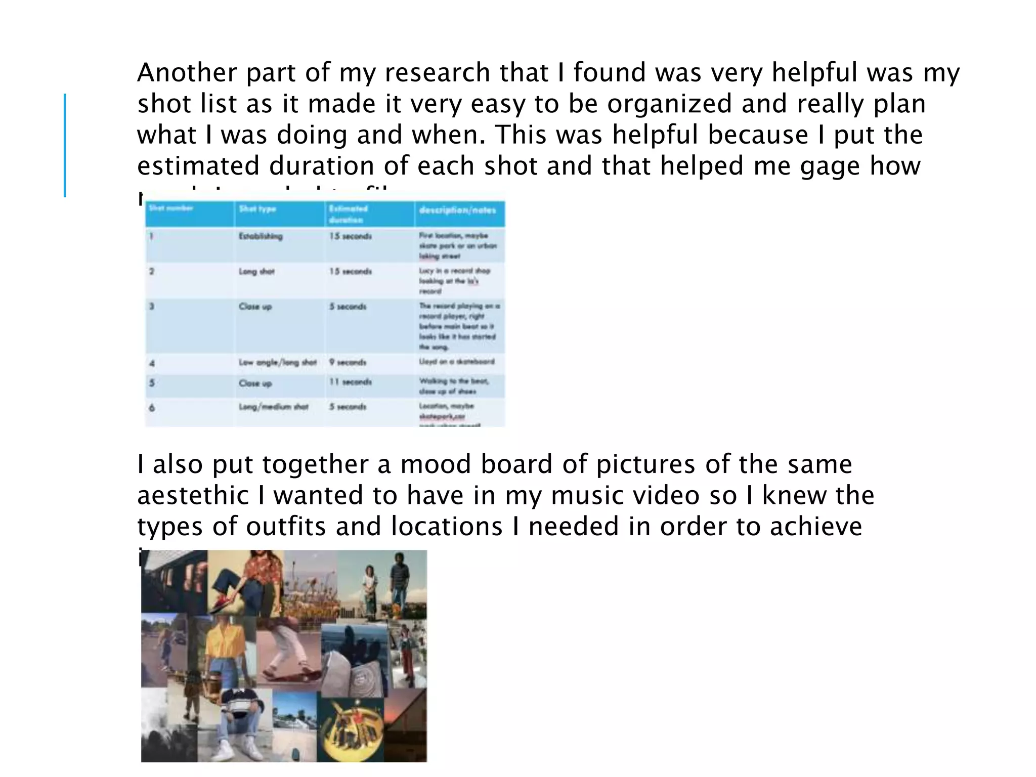 Another part of my research that I found was very helpful was my
shot list as it made it very easy to be organized and really plan
what I was doing and when. This was helpful because I put the
estimated duration of each shot and that helped me gage how
much I needed to film.
I also put together a mood board of pictures of the same
aestethic I wanted to have in my music video so I knew the
types of outfits and locations I needed in order to achieve
it.
 