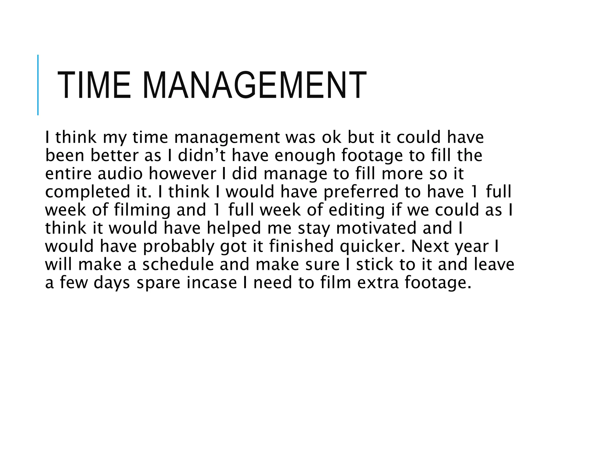TIME MANAGEMENT
I think my time management was ok but it could have
been better as I didn’t have enough footage to fill the
entire audio however I did manage to fill more so it
completed it. I think I would have preferred to have 1 full
week of filming and 1 full week of editing if we could as I
think it would have helped me stay motivated and I
would have probably got it finished quicker. Next year I
will make a schedule and make sure I stick to it and leave
a few days spare incase I need to film extra footage.
 
