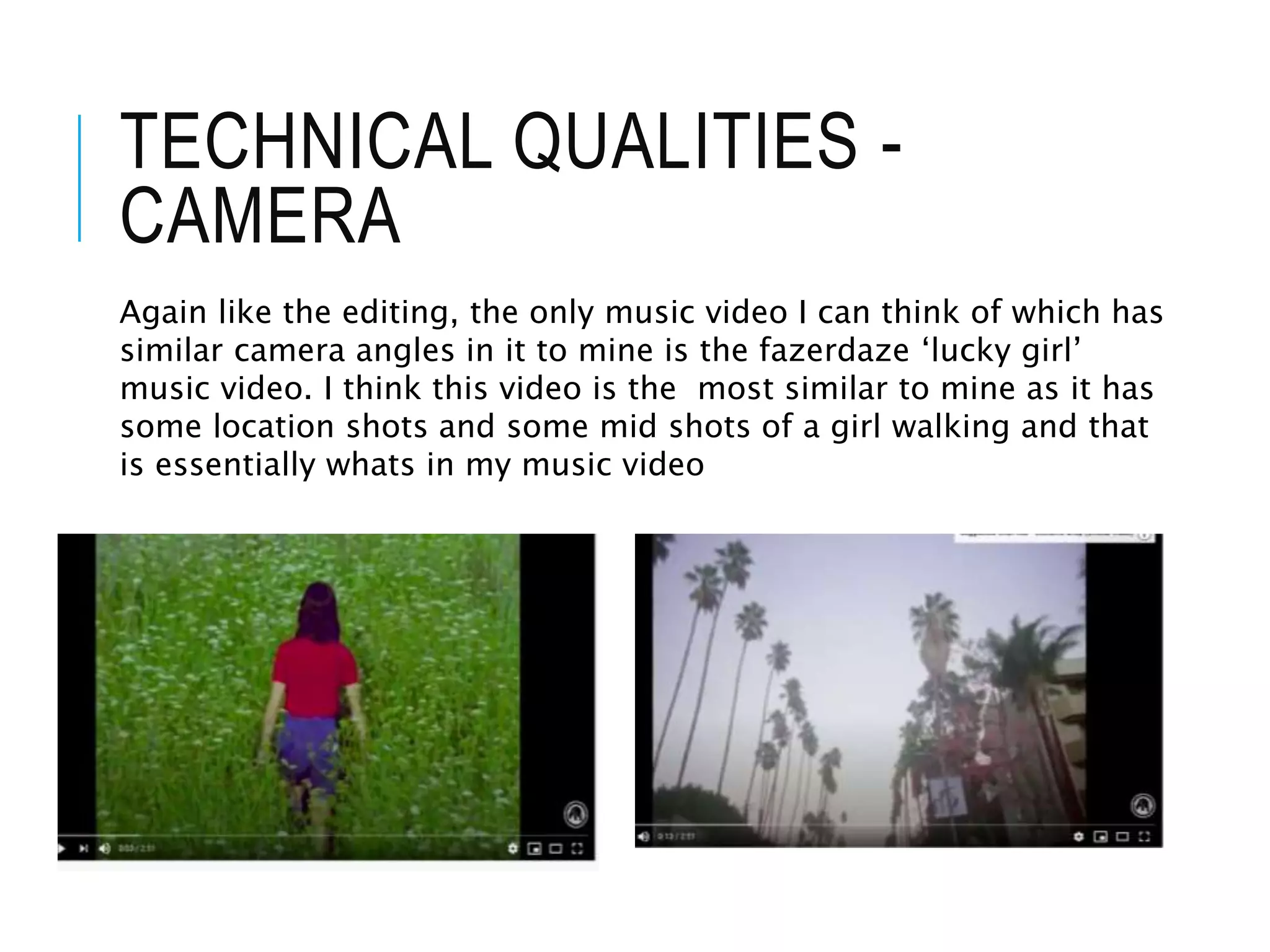TECHNICAL QUALITIES -
CAMERA
Again like the editing, the only music video I can think of which has
similar camera angles in it to mine is the fazerdaze ‘lucky girl’
music video. I think this video is the most similar to mine as it has
some location shots and some mid shots of a girl walking and that
is essentially whats in my music video
 
