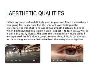 AESTHETIC QUALITIES
I think my music video definitely went to plan and fitted the aesthetic I
was going for, I especially like the shot of Lloyd skating in the
skatepark. For this shot to ensure it was smooth I actually filmed it
whilst being pushed in a trolley, I didn’t expect it to turn out as well as
it did. I also really liked at the start and the end of my music video I
encorperated the la’s album cover. Another thing I did is cut the beat
as there she goes have a distinctive beat that everyone recognizes
 