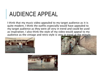 AUDIENCE APPEAL
I think that my music video appealed to my target audience as it is
quite modern. I think the outfits especially would have appealed to
my target audience as they were all very in trend and could be used
as inspiration. I also think the style of my video would appeal to my
audience as the vintage and retro style is very in trend at the minute.
 