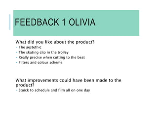 FEEDBACK 1 OLIVIA
What did you like about the product?
 The aestethic
 The skating clip in the trolley
 Really precise when cutting to the beat
 Filters and colour scheme
What improvements could have been made to the
product?
 Stuick to schedule and film all on one day
 