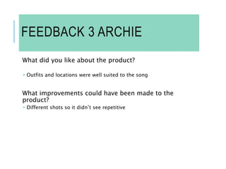 FEEDBACK 3 ARCHIE
What did you like about the product?
 Outfits and locations were well suited to the song
What improvements could have been made to the
product?
 Different shots so it didn’t see repetitive
 
