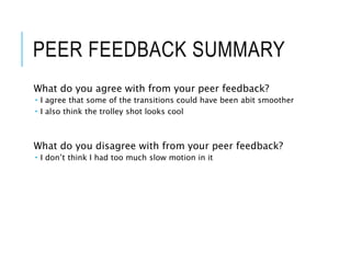 PEER FEEDBACK SUMMARY
What do you agree with from your peer feedback?
 I agree that some of the transitions could have been abit smoother
 I also think the trolley shot looks cool
What do you disagree with from your peer feedback?
 I don’t think I had too much slow motion in it
 