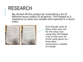 RESEARCH
We started off this project by researching a lot of
different music videos of all genres. This helped as it
showed to us what was needed and expected in a music
video.
Even though some of
these ideas were not
for the song I was
using they still helped
a lot as they were all
of the same genre so I
knew what
conventions I needed
to include
 