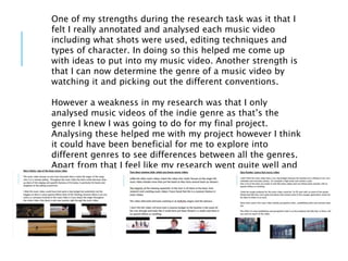One of my strengths during the research task was it that I
felt I really annotated and analysed each music video
including what shots were used, editing techniques and
types of character. In doing so this helped me come up
with ideas to put into my music video. Another strength is
that I can now determine the genre of a music video by
watching it and picking out the different conventions.
However a weakness in my research was that I only
analysed music videos of the indie genre as that’s the
genre I knew I was going to do for my final project.
Analysing these helped me with my project however I think
it could have been beneficial for me to explore into
different genres to see differences between all the genres.
Apart from that I feel like my research went quite well and
was helpful
 