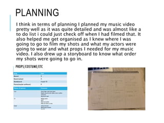 PLANNING
I think in terms of planning I planned my music video
pretty well as it was quite detailed and was almost like a
to do list i could just check off when I had filmed that. It
also helped me get organised as I knew where I was
going to go to film my shots and what my actors were
going to wear and what props I needed for my music
video. I also drew up a storyboard to know what order
my shots were going to go in.
 