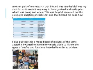 Another part of my research that I found was very helpful was my
shot list as it made it very easy to be organized and really plan
what I was doing and when. This was helpful because I put the
estimated duration of each shot and that helped me gage how
much I needed to film.
I also put together a mood board of pictures of the same
aestethic I wanted to have in my music video so I knew the
types of outfits and locations I needed in order to achieve
it.
 