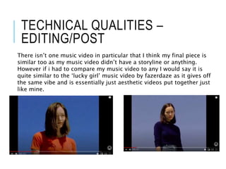 TECHNICAL QUALITIES –
EDITING/POST
There isn’t one music video in particular that I think my final piece is
similar too as my music video didn’t have a storyline or anything.
However if i had to compare my music video to any I would say it is
quite similar to the ‘lucky girl’ music video by fazerdaze as it gives off
the same vibe and is essentially just aesthetic videos put together just
like mine.
 