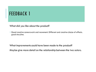 FEEDBACK 1
What did you like about the product?
 Good creative camerawork and movement. Different and creative choice of effects.
good storyline.
What improvements could have been made to the product?
Maybe give more detail on the relationship between the two actors.
 