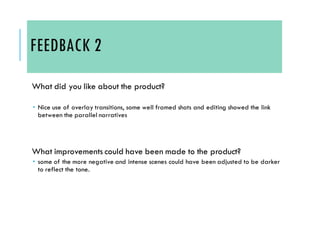 FEEDBACK 2
What did you like about the product?
 Nice use of overlay transitions, some well framed shots and editing showed the link
between the parallel narratives
What improvements could have been made to the product?
 some of the more negative and intense scenes could have been adjusted to be darker
to reflect the tone.
 