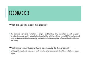 FEEDBACK 3
What did you like about the product?
 the camera work and variation of angles and lighting (in production as well as post
production were really good) also i really like all the editing you did it’s really good
and makes the video look really professional. also the pace of the video fitted with
the song.
What improvements could have been made to the product?
 although i also think a deeper look into the characters relationship would have been
good
 