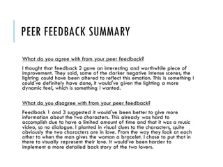PEER FEEDBACK SUMMARY
What do you agree with from your peer feedback?
I thought that feedback 2 gave an interesting and worthwhile piece of
improvement. They said, some of the darker negative intense scenes, the
lighting could have been altered to reflect this emotion. This is something I
could've definitely have done, it would've given the lighting a more
dynamic feel, which is something I wanted.
What do you disagree with from your peer feedback?
Feedback 1 and 3 suggested it would've been better to give more
information about the two characters. This already was hard to
accomplish due to have a limited amount of time and that it was a music
video, so no dialogue. I planted in visual clues to the characters, quite
obviously the two characters are in love. From the way they look at each
other to when the man gives the woman a bracelet. I chose to put that in
there to visually represent their love. It would've been harder to
implement a more detailed back story of the two lovers.
 
