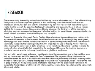 RESEARCH
There were many interesting videos I watched for my research however, only a few influenced my
final product. Beastie Boys' Intergalactic, in that video they used time-lapse which had an
impression on me. You can also see this influence in my edit test video which has a time-lapse. I
really like the look of the sped-up footage, it's interesting and dynamic. There is also a reason
behind the technique in my video, as stated in my planning- the third layer of the characters
mind, the sped-up footage shooting round Helmsley, looking for something or someone- the key to
unlock himself to come to terms with his past and accept it.
One of my favourite directorsis David Fincher, I knew he came from making music videos, so in
my research I went out to find some of the videos he worked on. Sure enough they were great,
not my type of music but the video is well made. In particularYogue by Madonna. The shots are
so smooth, especially the opening dolly shot. This impacted my use of the rig. Fincher famouly
sticks to using the camera on a dolly or set up, rarely handheld. Therefore I wanted to make the
choice of using a handheld shot impactful to the audience. Of course the tracking shots, were
handheld as that was the only way, I don't have a gimble or stedi-cam.
Not only did I watch music videos so I could understand the conventions and styles, but films went
into my research as well. For example, The Converstaion. The segment of my video with the
character sat at the desk is all inspired by that film. However, I have my character listening on his
memories rather people. A more direct piece of inspiartion is Pulp Fiction, I didn't rewatch the film
in preparation, it's the opening scene. That scene has stuck with me ever since I watched it, it's
incredible. Music videos are littered with intertextuality, I wanted my video to have the same. Both
direct and subtle.
 