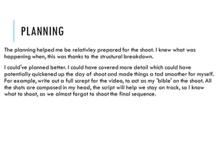 PLANNING
The planning helped me be relativley prepared for the shoot. I knew what was
happening when, this was thanks to the structural breakdown.
I could've planned better. I could have covered more detail which could have
potentially quickened up the day of shoot and made things a tad smoother for myself.
For example, write out a full scrept for the video, to act as my 'bible' on the shoot. All
the shots are composed in my head, the script will help we stay on track, so I know
what to shoot, as we almost forgot to shoot the final sequence.
 