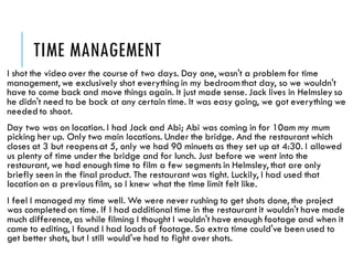 TIME MANAGEMENT
I shot the video over the course of two days. Day one, wasn't a problem for time
management, we exclusively shot everything in my bedroomthat day, so we wouldn't
have to come back and move things again. It just made sense. Jack lives in Helmsley so
he didn't need to be back at any certain time. It was easy going, we got everything we
needed to shoot.
Day two was on location. I had Jack and Abi; Abi was coming in for 10am my mum
picking her up. Only two main locations. Under the bridge. And the restaurant which
closes at 3 but reopensat 5, only we had 90 minuets as they set up at 4:30. I allowed
us plenty of time under the bridge and for lunch. Just before we went into the
restaurant, we had enough time to film a few segments in Helmsley, that are only
briefly seen in the final product. The restaurant was tight. Luckily, I had used that
location on a previous film, so I knew what the time limit felt like.
I feel I managed my time well. We were never rushing to get shots done, the project
was completed on time. If I had additional time in the restaurant it wouldn't have made
much difference, as while filming I thought I wouldn't have enough footage and when it
came to editing, I found I had loads of footage. So extra time could've been used to
get better shots, but I still would've had to fight over shots.
 