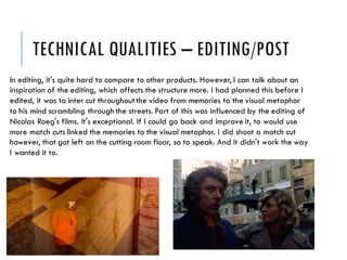 TECHNICAL QUALITIES – EDITING/POST
In editing, it's quite hard to compare to other products. However, I can talk about an
inspiration of the editing, which affects the structure more. I had planned this before I
edited, it was to inter cut throughoutthe video from memories to the visual metaphor
to his mind scrambling through the streets. Part of this was influenced by the editing of
Nicolas Roeg's films. It's exceptional. If I could go back and improve it, to would use
more match cuts linked the memories to the visual metaphor. I did shoot a match cut
however, that got left on the cutting room floor, so to speak. And it didn't work the way
I wanted it to.
 