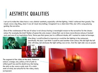 AESTHETIC QUALITIES
I set out to make the video have a very distinict aesthetic, especially with the lighting. I think I achieved that greatly. The
visuals were a big thing, since it was all visual storytelling, I imagined it as a silent short film, but with a song playing
guiding the narrative.
One of the weaknessesof the use of colour is not always having a meaningful reason to the narractive for the chosen
colour. For example, the brief flashes of green the only reason I chose that was to have more diverse colours, it looked
cool, and one of my inspirations Paris, Texas uses that green, but in a different shade, still I wanted to make an homage.
The segment of the video at the desk. Pattern in
colours- orange, red, yellow,a tint of pink to
reflect greif loss and his death love, that being
the pink as she wears a pink coat. It's a dark
state of mind, but colourful for the video, nicely
juxtaposed.
One thing I would've liked to improve on would be the lighting in the restaurant,
specifically this shot. I just think it could've used another main colour. We did light the left
side with blue, but obviously the light setting was on low. And the right side was on purple
and red.
 