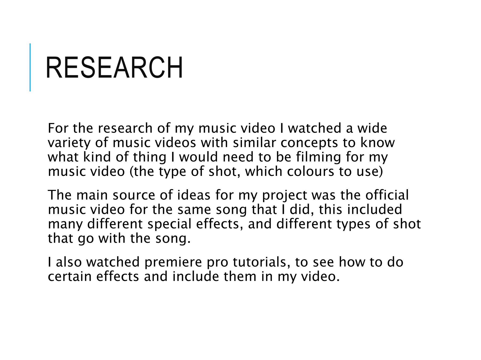 RESEARCH
For the research of my music video I watched a wide
variety of music videos with similar concepts to know
what kind of thing I would need to be filming for my
music video (the type of shot, which colours to use)
The main source of ideas for my project was the official
music video for the same song that I did, this included
many different special effects, and different types of shot
that go with the song.
I also watched premiere pro tutorials, to see how to do
certain effects and include them in my video.
 