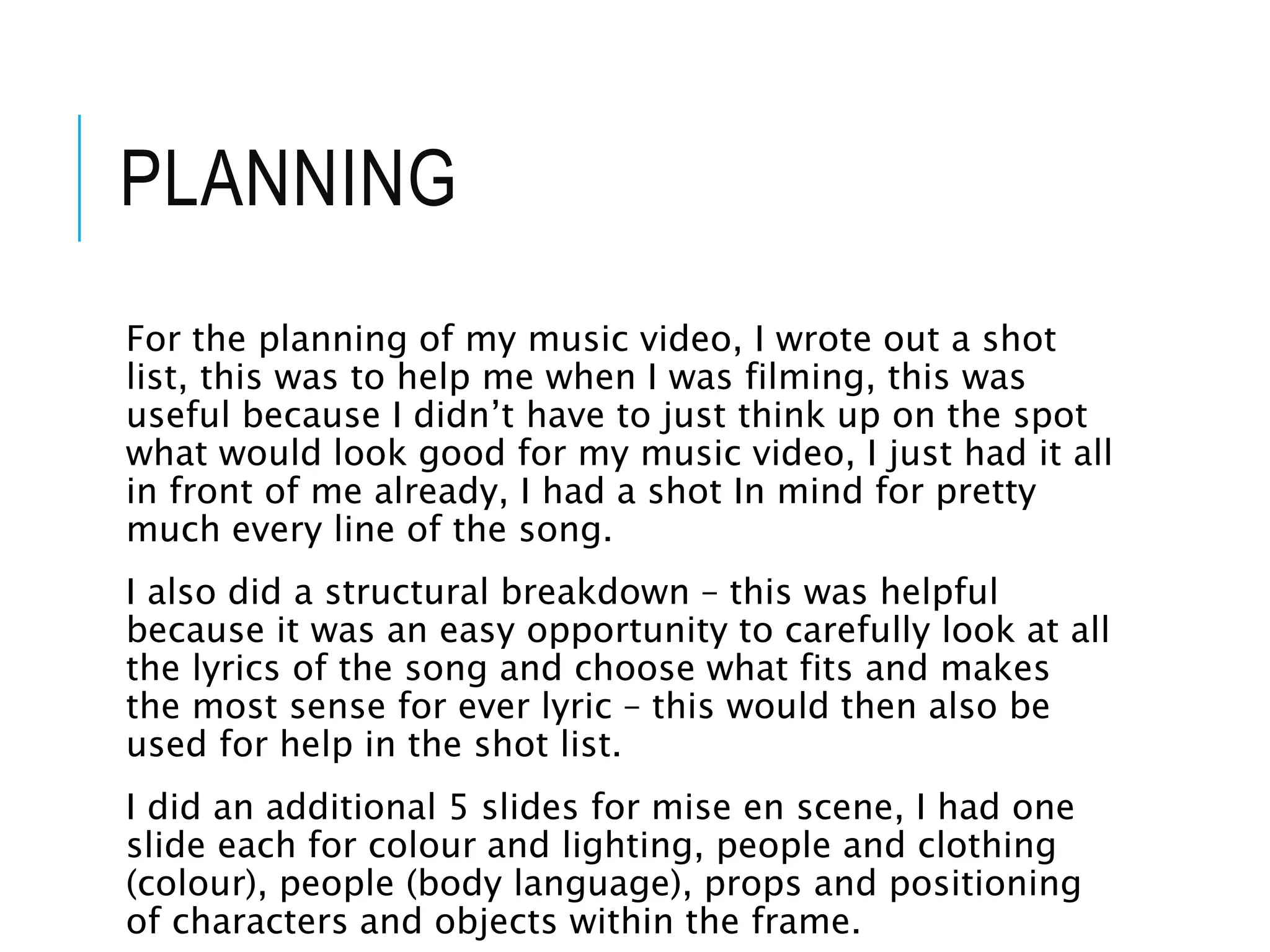 PLANNING
For the planning of my music video, I wrote out a shot
list, this was to help me when I was filming, this was
useful because I didn’t have to just think up on the spot
what would look good for my music video, I just had it all
in front of me already, I had a shot In mind for pretty
much every line of the song.
I also did a structural breakdown – this was helpful
because it was an easy opportunity to carefully look at all
the lyrics of the song and choose what fits and makes
the most sense for ever lyric – this would then also be
used for help in the shot list.
I did an additional 5 slides for mise en scene, I had one
slide each for colour and lighting, people and clothing
(colour), people (body language), props and positioning
of characters and objects within the frame.
 