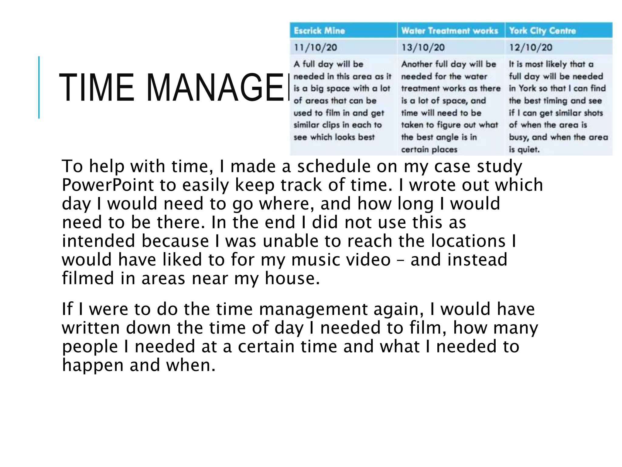 TIME MANAGEMENT
To help with time, I made a schedule on my case study
PowerPoint to easily keep track of time. I wrote out which
day I would need to go where, and how long I would
need to be there. In the end I did not use this as
intended because I was unable to reach the locations I
would have liked to for my music video – and instead
filmed in areas near my house.
If I were to do the time management again, I would have
written down the time of day I needed to film, how many
people I needed at a certain time and what I needed to
happen and when.
 