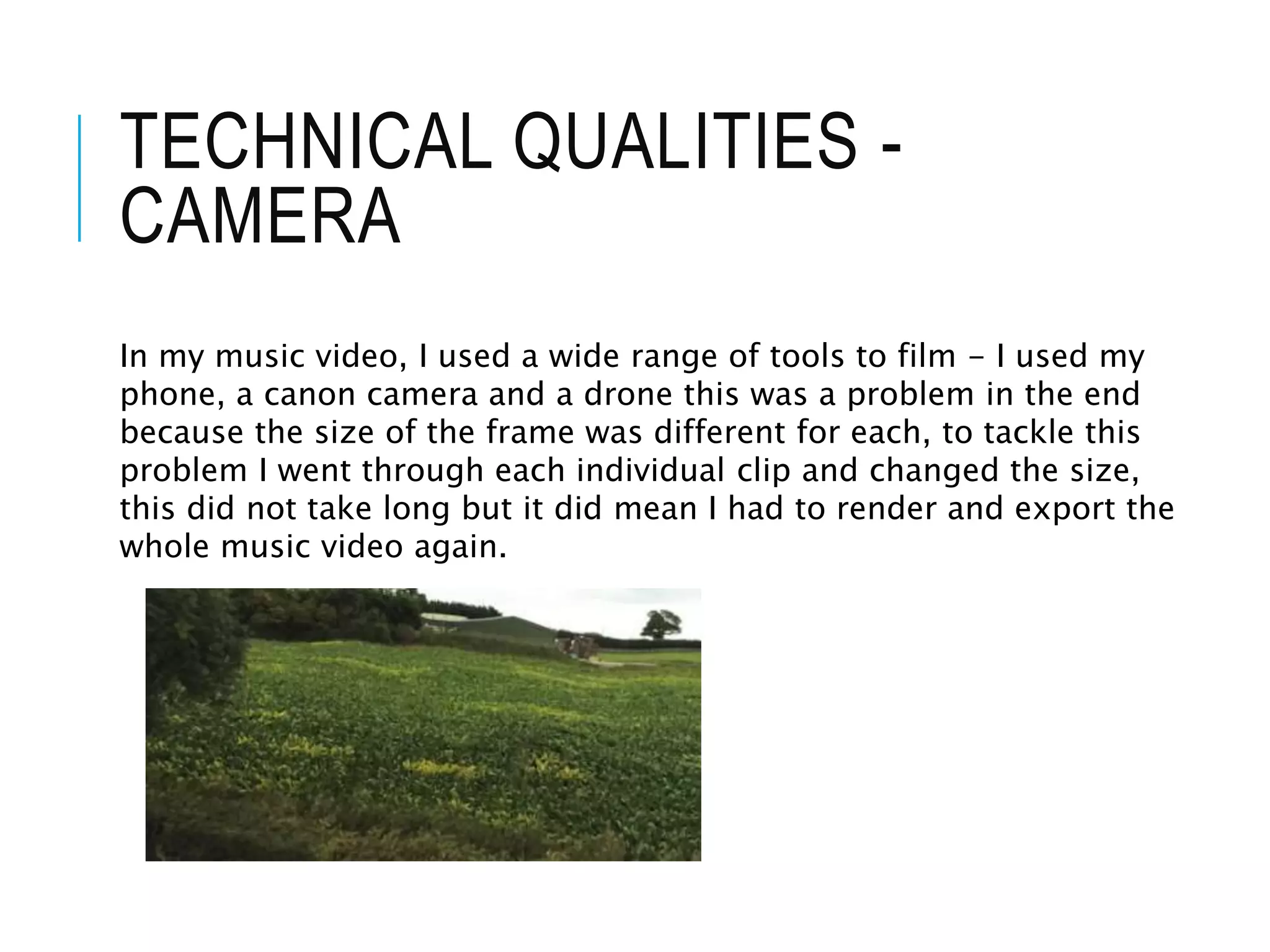 TECHNICAL QUALITIES -
CAMERA
In my music video, I used a wide range of tools to film - I used my
phone, a canon camera and a drone this was a problem in the end
because the size of the frame was different for each, to tackle this
problem I went through each individual clip and changed the size,
this did not take long but it did mean I had to render and export the
whole music video again.
 