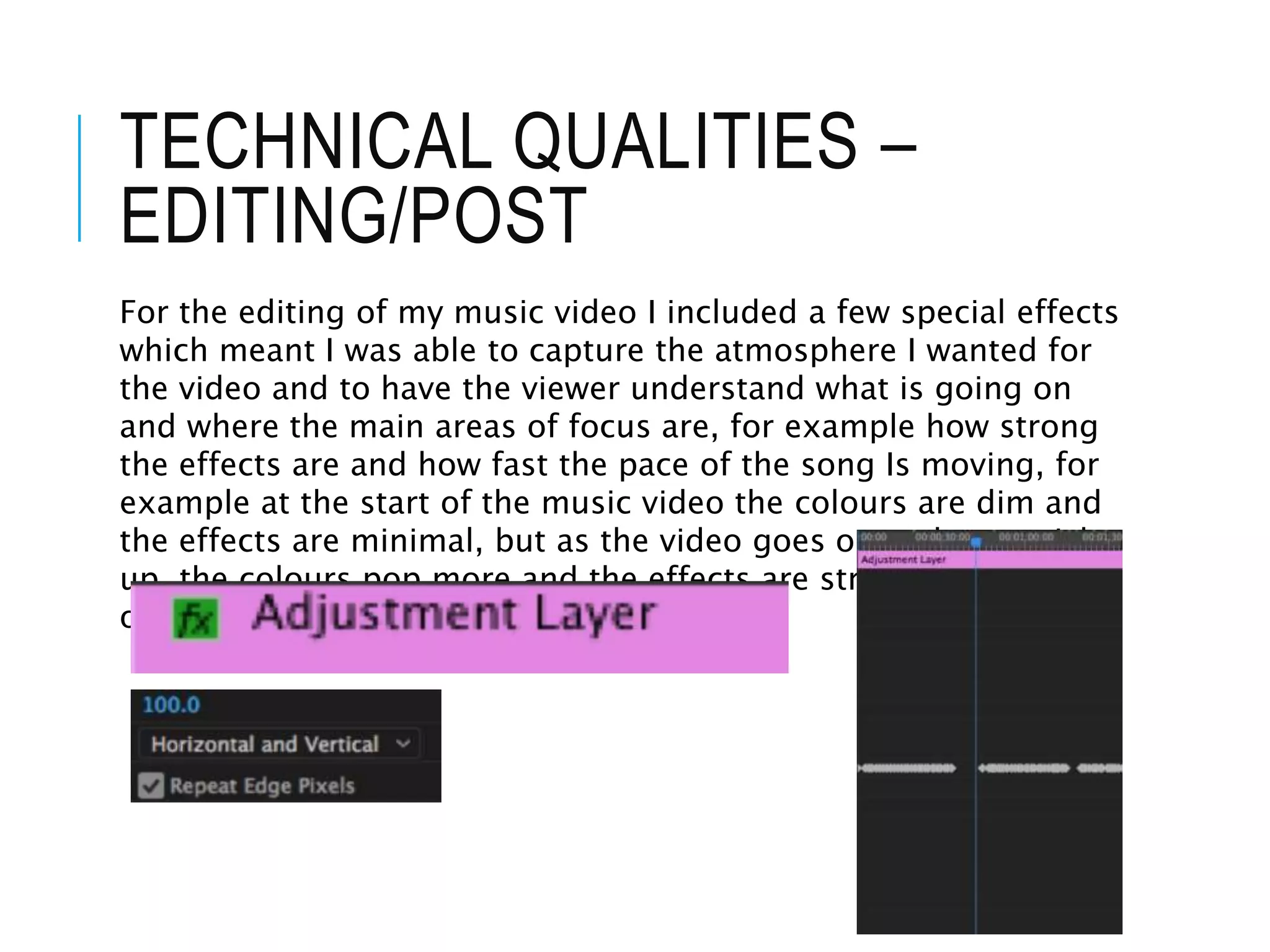 TECHNICAL QUALITIES –
EDITING/POST
For the editing of my music video I included a few special effects
which meant I was able to capture the atmosphere I wanted for
the video and to have the viewer understand what is going on
and where the main areas of focus are, for example how strong
the effects are and how fast the pace of the song Is moving, for
example at the start of the music video the colours are dim and
the effects are minimal, but as the video goes on and pace picks
up, the colours pop more and the effects are stronger and more
obvious
 