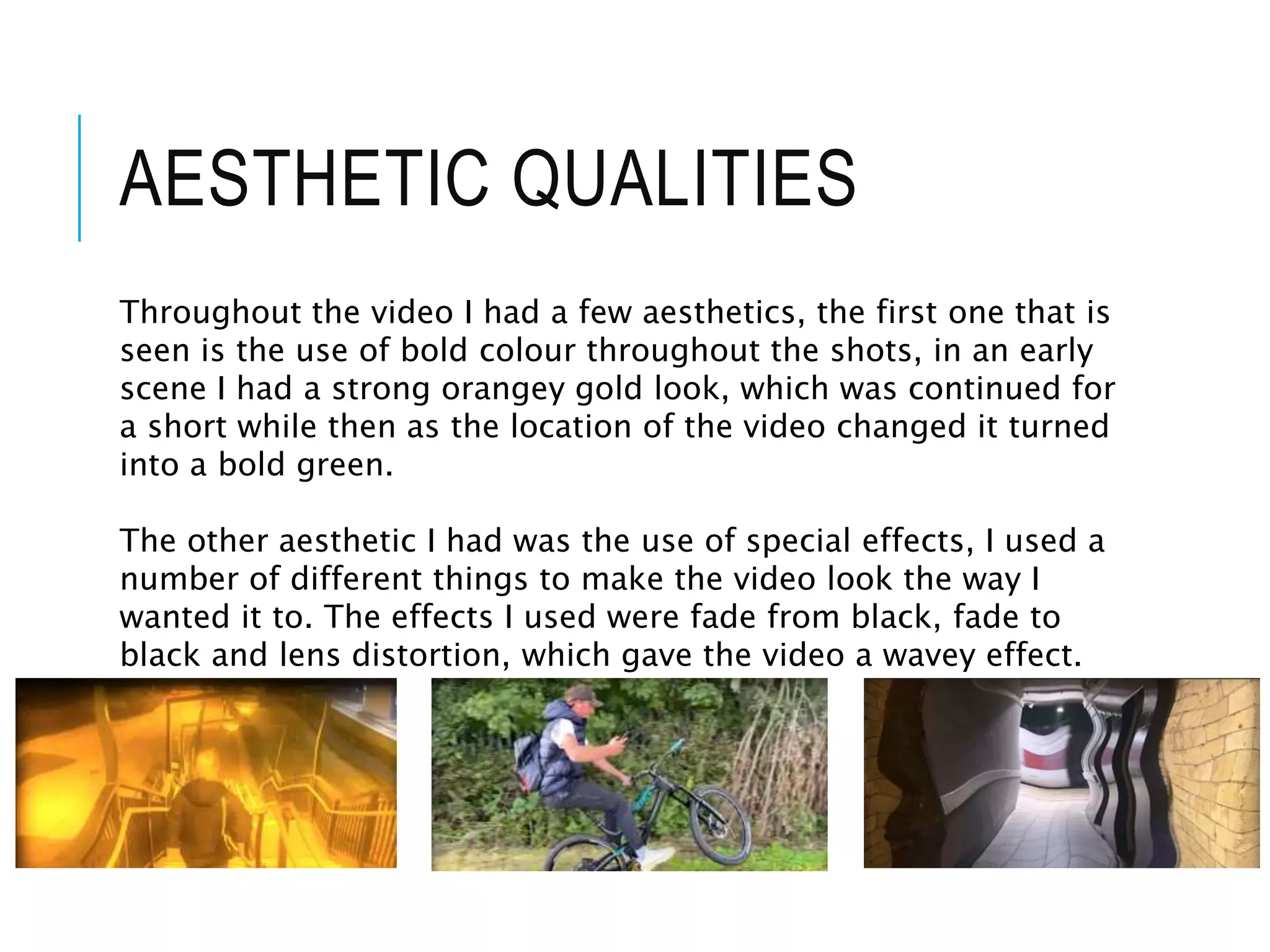 AESTHETIC QUALITIES
Throughout the video I had a few aesthetics, the first one that is
seen is the use of bold colour throughout the shots, in an early
scene I had a strong orangey gold look, which was continued for
a short while then as the location of the video changed it turned
into a bold green.
The other aesthetic I had was the use of special effects, I used a
number of different things to make the video look the way I
wanted it to. The effects I used were fade from black, fade to
black and lens distortion, which gave the video a wavey effect.
 