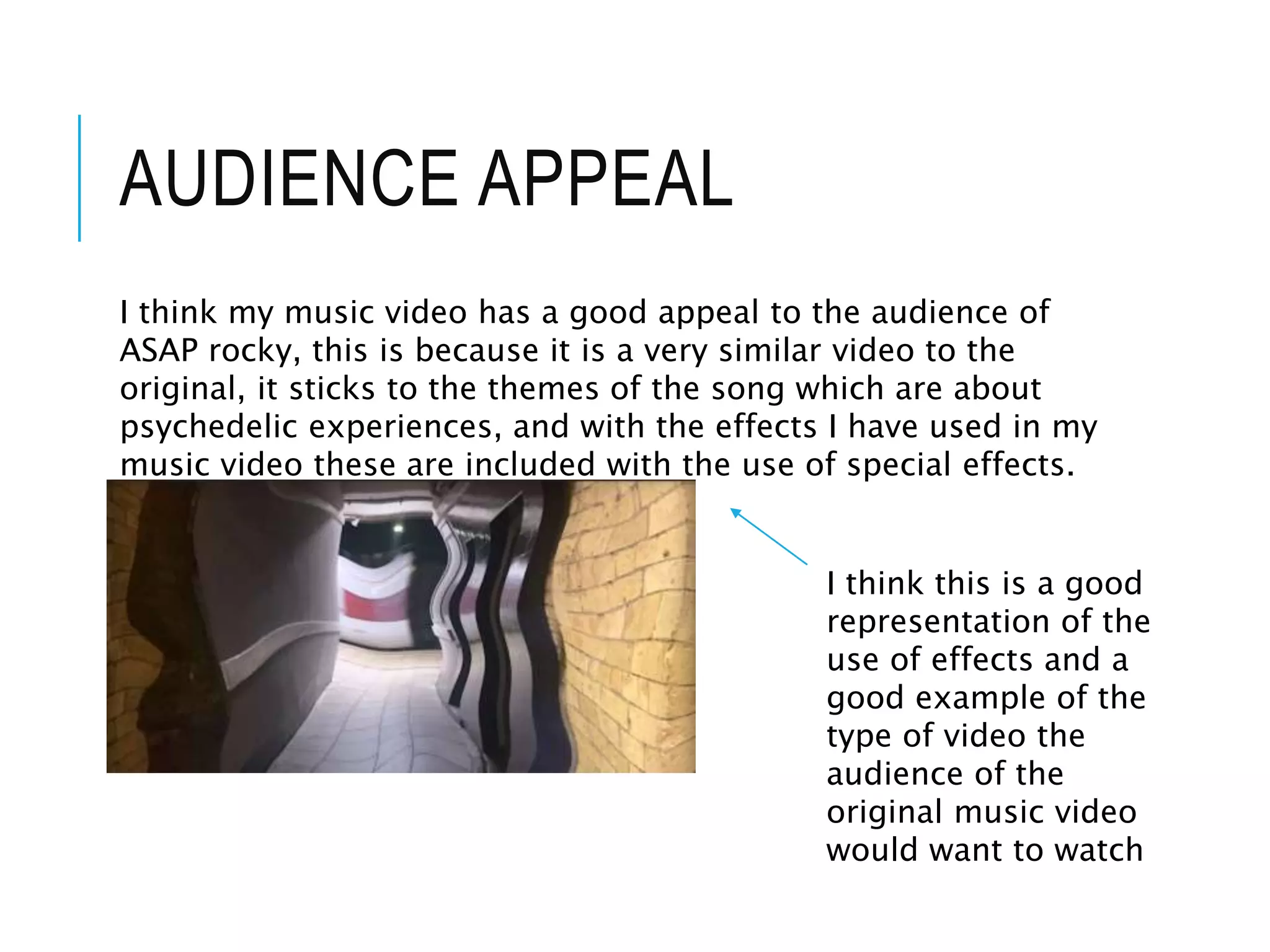 AUDIENCE APPEAL
I think my music video has a good appeal to the audience of
ASAP rocky, this is because it is a very similar video to the
original, it sticks to the themes of the song which are about
psychedelic experiences, and with the effects I have used in my
music video these are included with the use of special effects.
I think this is a good
representation of the
use of effects and a
good example of the
type of video the
audience of the
original music video
would want to watch
 