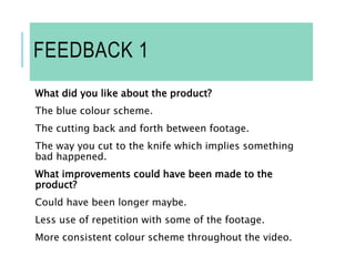 FEEDBACK 1
What did you like about the product?
The blue colour scheme.
The cutting back and forth between footage.
The way you cut to the knife which implies something
bad happened.
What improvements could have been made to the
product?
Could have been longer maybe.
Less use of repetition with some of the footage.
More consistent colour scheme throughout the video.
 