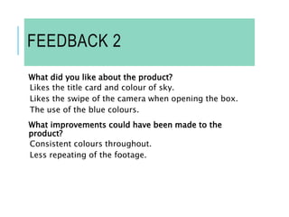 FEEDBACK 2
What did you like about the product?
Likes the title card and colour of sky.
Likes the swipe of the camera when opening the box.
The use of the blue colours.
What improvements could have been made to the
product?
Consistent colours throughout.
Less repeating of the footage.
 