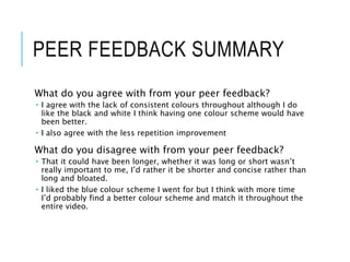 PEER FEEDBACK SUMMARY
What do you agree with from your peer feedback?
 I agree with the lack of consistent colours throughout although I do
like the black and white I think having one colour scheme would have
been better.
 I also agree with the less repetition improvement
What do you disagree with from your peer feedback?
 That it could have been longer, whether it was long or short wasn’t
really important to me, I’d rather it be shorter and concise rather than
long and bloated.
 I liked the blue colour scheme I went for but I think with more time
I’d probably find a better colour scheme and match it throughout the
entire video.
 