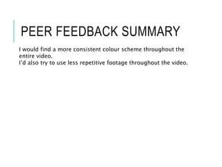PEER FEEDBACK SUMMARY
I would find a more consistent colour scheme throughout the
entire video.
I’d also try to use less repetitive footage throughout the video.
 