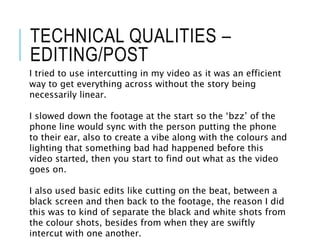 TECHNICAL QUALITIES –
EDITING/POST
I tried to use intercutting in my video as it was an efficient
way to get everything across without the story being
necessarily linear.
I slowed down the footage at the start so the ‘bzz’ of the
phone line would sync with the person putting the phone
to their ear, also to create a vibe along with the colours and
lighting that something bad had happened before this
video started, then you start to find out what as the video
goes on.
I also used basic edits like cutting on the beat, between a
black screen and then back to the footage, the reason I did
this was to kind of separate the black and white shots from
the colour shots, besides from when they are swiftly
intercut with one another.
 