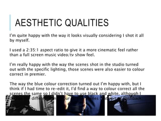 AESTHETIC QUALITIES
I’m quite happy with the way it looks visually considering I shot it all
by myself.
I used a 2:35:1 aspect ratio to give it a more cinematic feel rather
than a full screen music video/tv show feel.
I’m really happy with the way the scenes shot in the studio turned
out with the specific lighting, those scenes were also easier to colour
correct in premier.
The way the blue colour correction turned out I’m happy with, but I
think if I had time to re-edit it, I’d find a way to colour correct all the
scenes the same so I didn’t have to use black and white, although I
do like the difference in colour for the scenes that sort of flashback.
 
