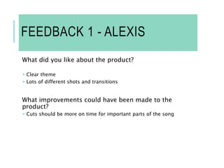 FEEDBACK 1 - ALEXIS
What did you like about the product?
 Clear theme
 Lots of different shots and transitions
What improvements could have been made to the
product?
 Cuts should be more on time for important parts of the song
 