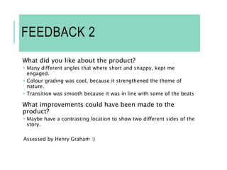 FEEDBACK 2
What did you like about the product?
 Many different angles that where short and snappy, kept me
engaged.
 Colour grading was cool, because it strengthened the theme of
nature.
 Transition was smooth because it was in line with some of the beats
What improvements could have been made to the
product?
 Maybe have a contrasting location to show two different sides of the
story.
Assessed by Henry Graham :)
 