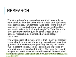 RESEARCH
The strengths of my research where that I was able to
very analytically break down music videos and figure out
their techniques. Furthermore I was able to find out how
to achieve certain techniques and rules of making film
and music videos by looking through YouTube Tutorials
after seeing the techniques in other videos and just
general research e.g. cinematic bars and colour
correction.
The weaknesses of my research is that I don’t necessarily
know what I should search for my research and have just
gone off of my own tuition, probably leaving out one or
two important things. I think I could have improved by
organizing my research a bit better. This may have made
my product seem more structurally sound, however due
to having covid I was unable to film my original plan.
https://www.youtube.com/playlist?list=PLGZbfRfti8UT4WzUjbv4Fx
lxghwBE65CV
 